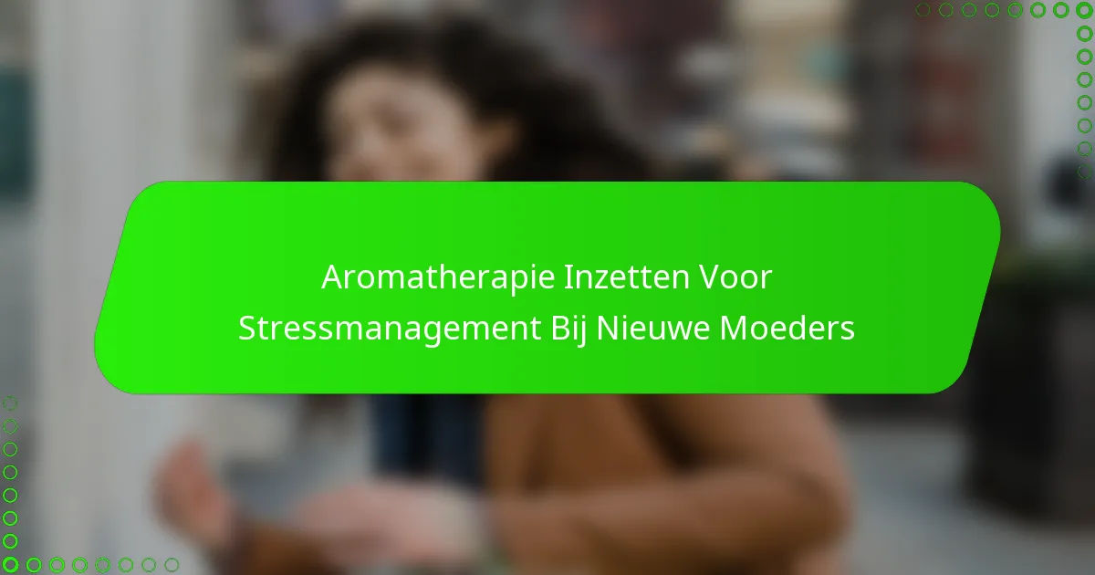 Aromatherapie Inzetten Voor Stressmanagement Bij Nieuwe Moeders