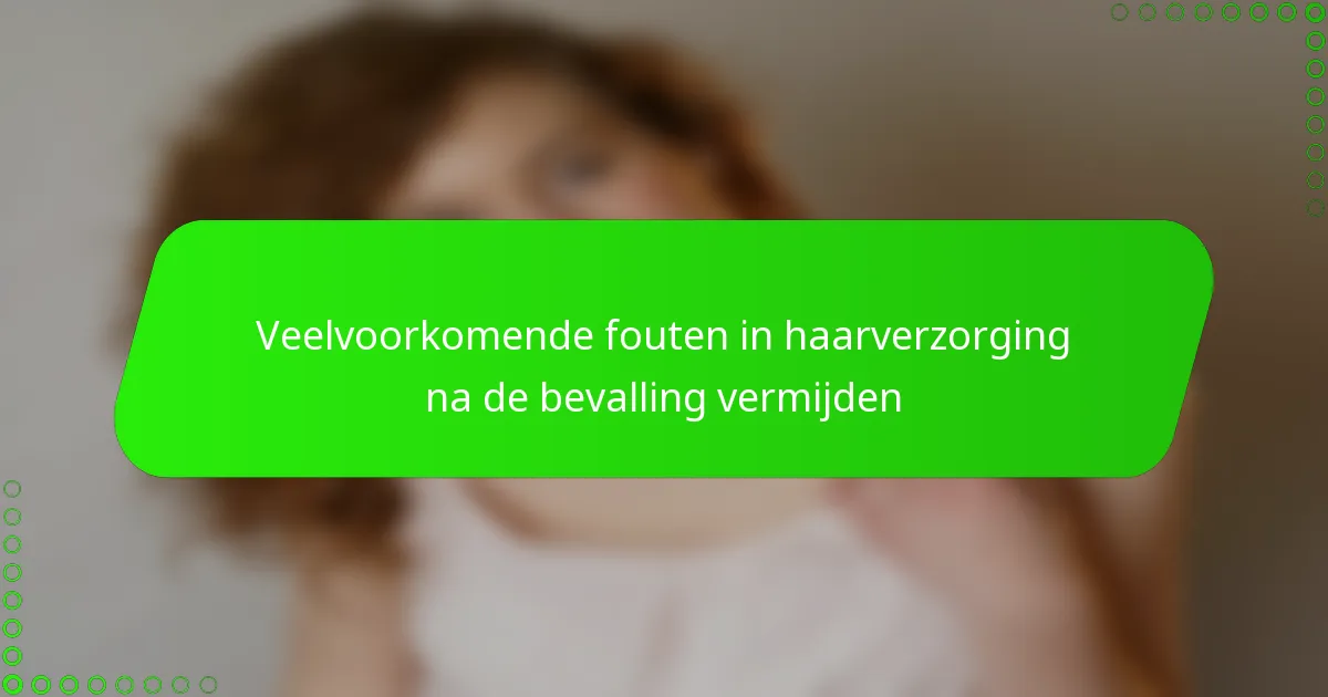Veelvoorkomende fouten in haarverzorging na de bevalling vermijden