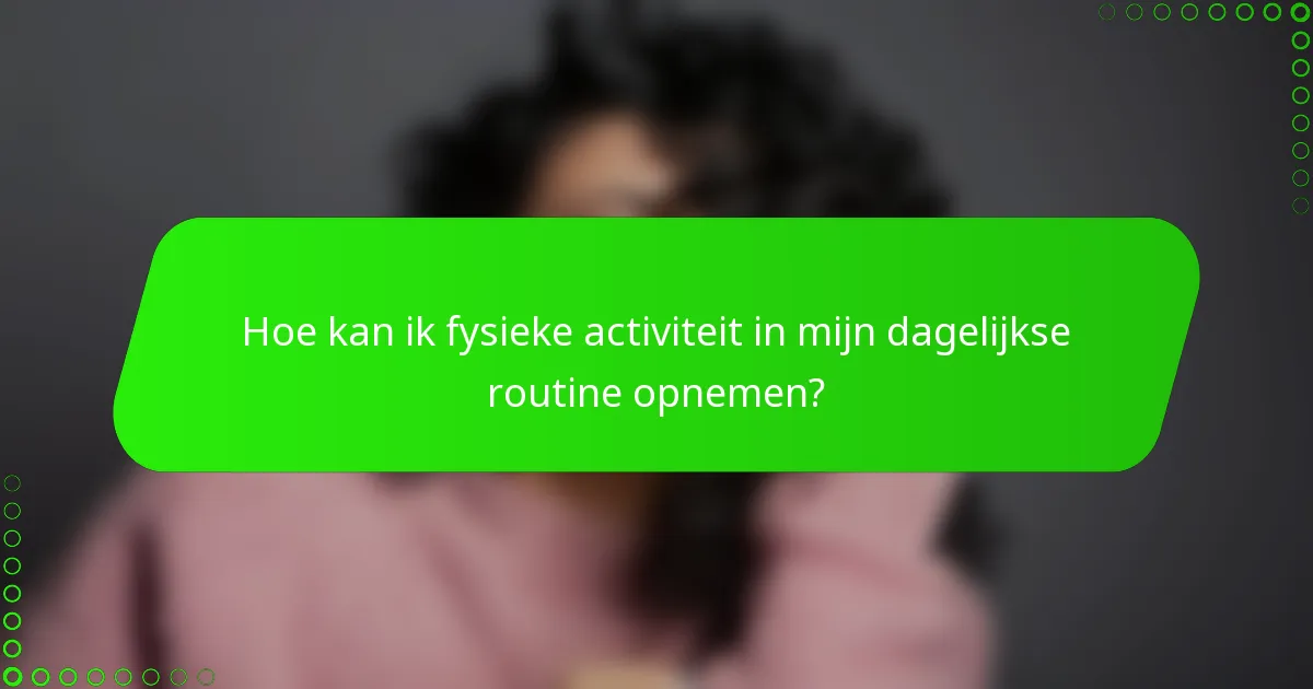 Hoe kan ik fysieke activiteit in mijn dagelijkse routine opnemen?