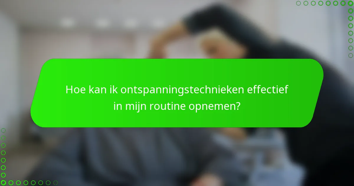 Hoe kan ik ontspanningstechnieken effectief in mijn routine opnemen?