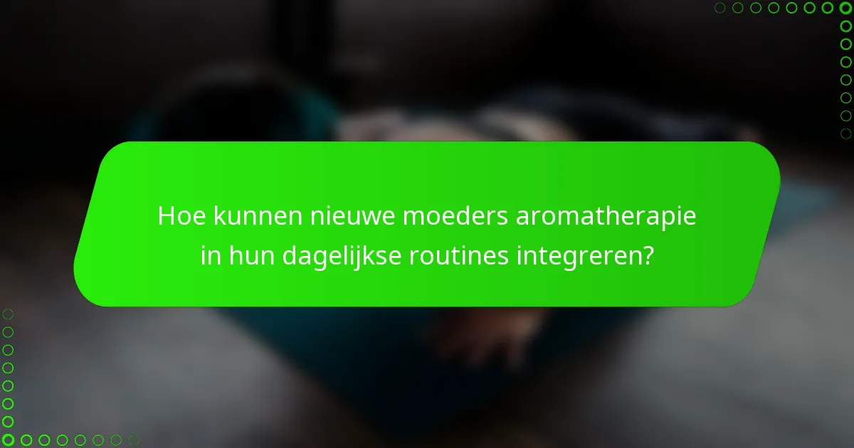 Hoe kunnen nieuwe moeders aromatherapie in hun dagelijkse routines integreren?