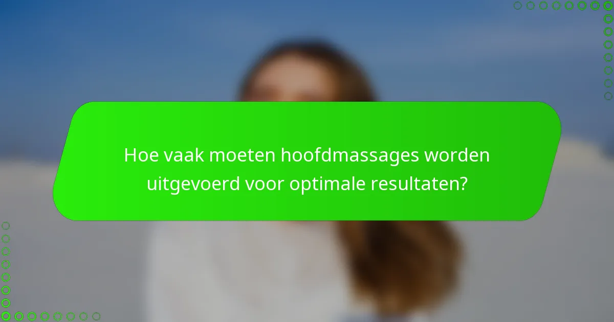Hoe vaak moeten hoofdmassages worden uitgevoerd voor optimale resultaten?