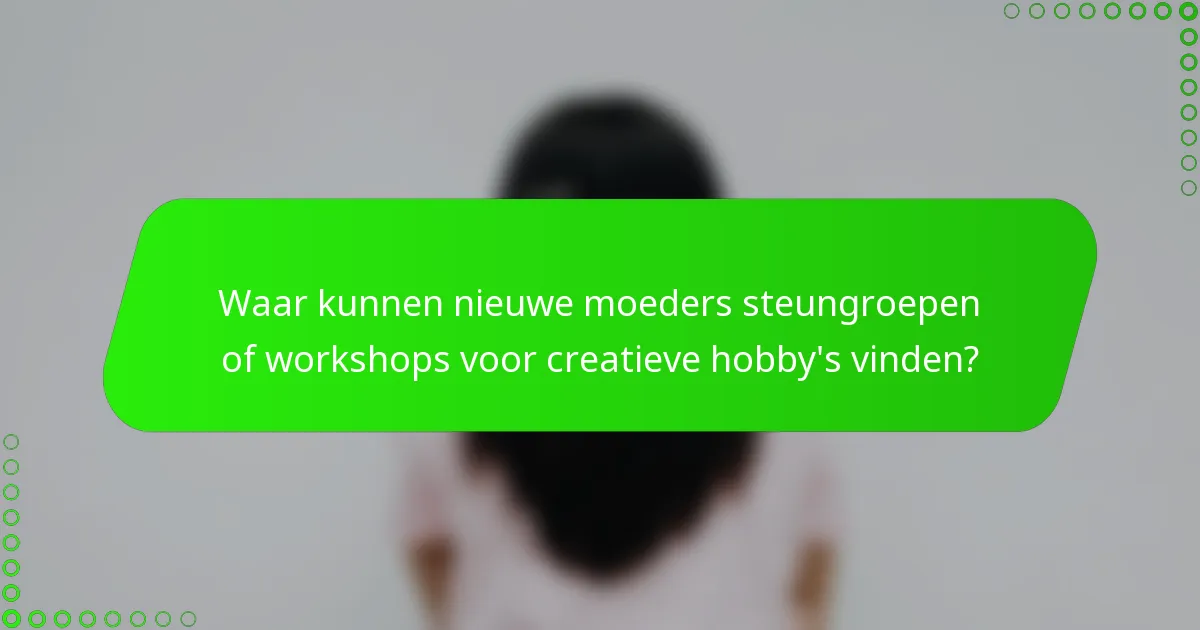 Waar kunnen nieuwe moeders steungroepen of workshops voor creatieve hobby's vinden?