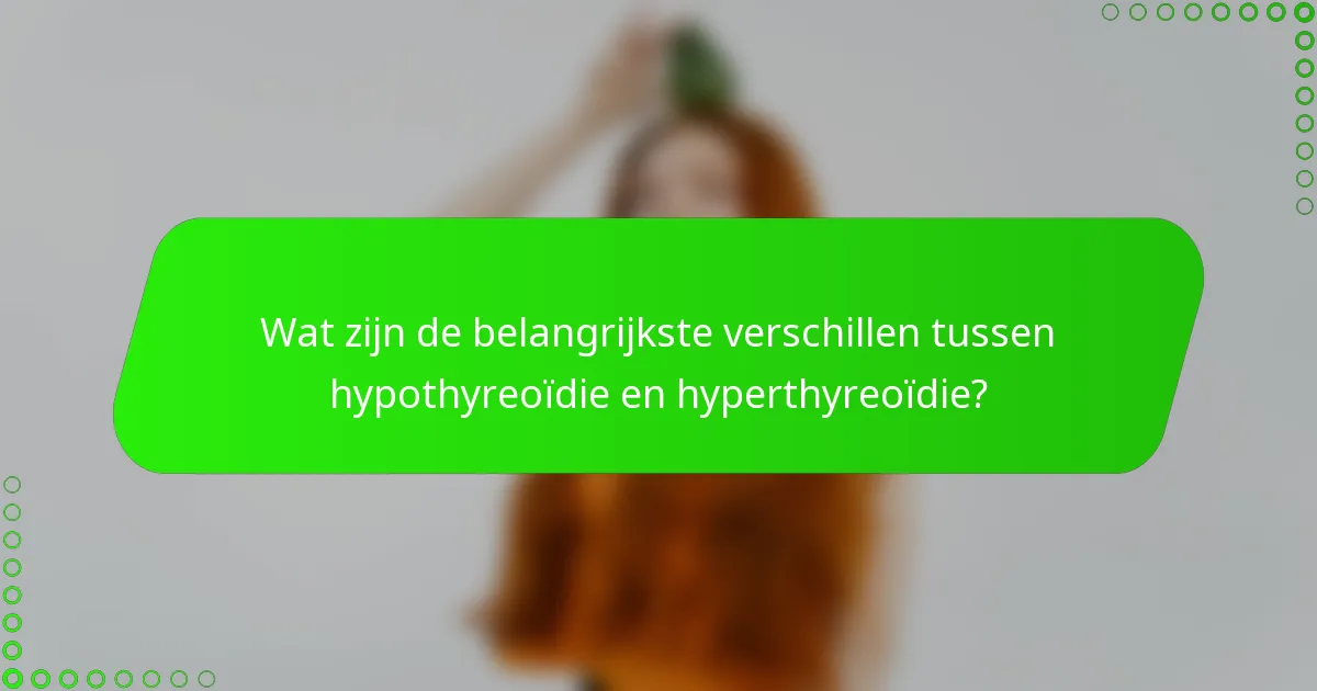 Wat zijn de belangrijkste verschillen tussen hypothyreoïdie en hyperthyreoïdie?