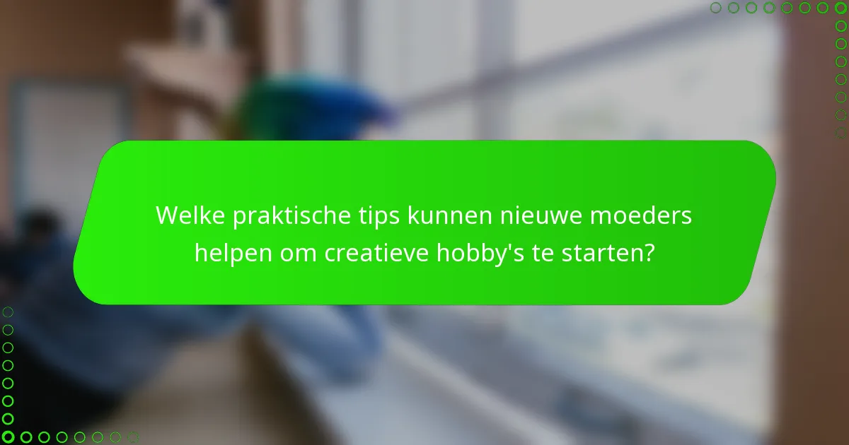Welke praktische tips kunnen nieuwe moeders helpen om creatieve hobby's te starten?